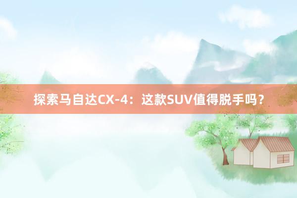 探索马自达CX-4：这款SUV值得脱手吗？