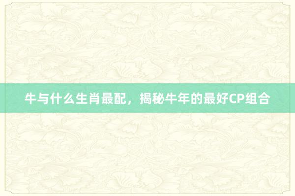 牛与什么生肖最配，揭秘牛年的最好CP组合