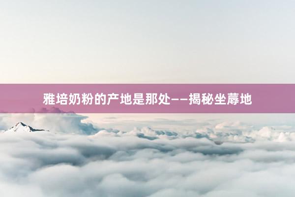 雅培奶粉的产地是那处——揭秘坐蓐地